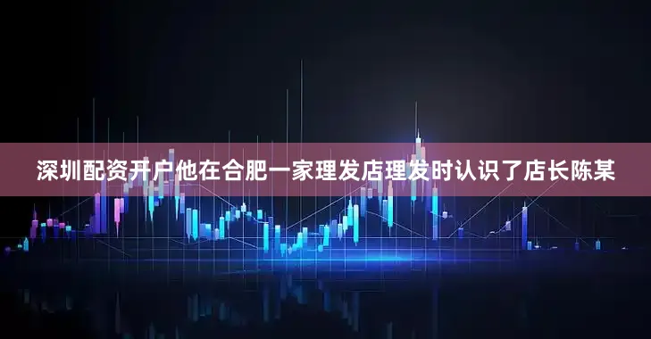 深圳配资开户他在合肥一家理发店理发时认识了店长陈某