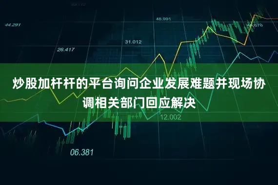 炒股加杆杆的平台询问企业发展难题并现场协调相关部门回应解决