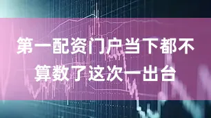 第一配资门户当下都不算数了这次一出台